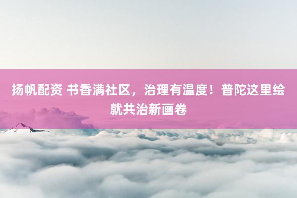 扬帆配资 书香满社区，治理有温度！普陀这里绘就共治新画卷