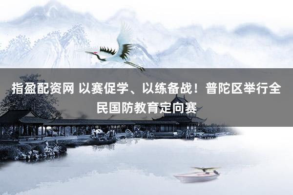 指盈配资网 以赛促学、以练备战！普陀区举行全民国防教育定向赛