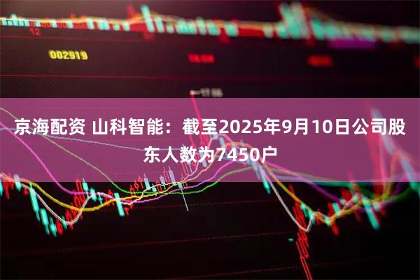 京海配资 山科智能：截至2025年9月10日公司股东人数为7450户