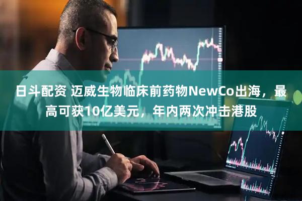 日斗配资 迈威生物临床前药物NewCo出海，最高可获10亿美元，年内两次冲击港股