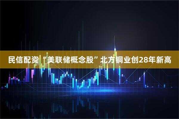 民信配资 “美联储概念股”北方铜业创28年新高