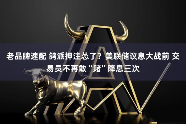 老品牌速配 鸽派押注怂了？美联储议息大战前 交易员不再敢“赌”降息三次