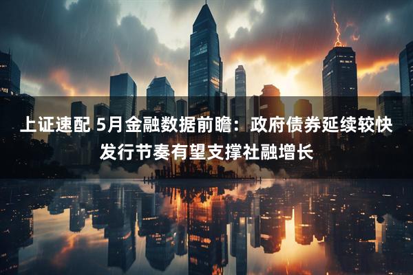 上证速配 5月金融数据前瞻：政府债券延续较快发行节奏有望支撑社融增长