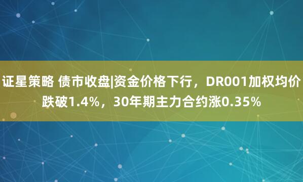 证星策略 债市收盘|资金价格下行，DR001加权均价跌破1.4%，30年期主力合约涨0.35%