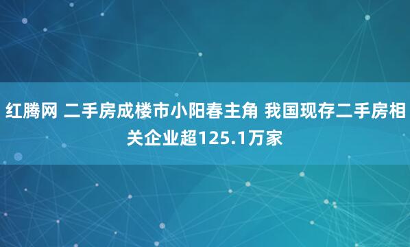红腾网 二手房成楼市小阳春主角 我国现存二手房相关企业超125.1万家
