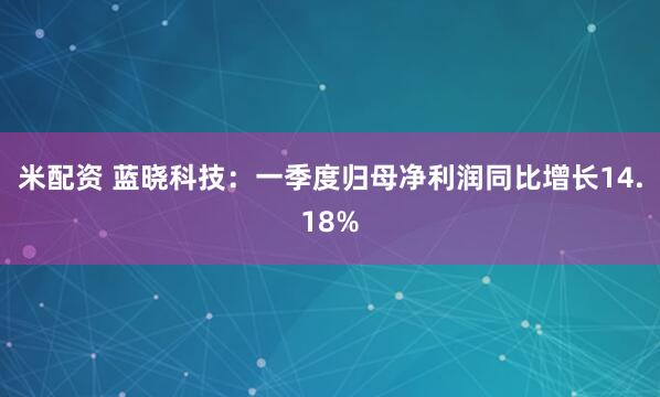 米配资 蓝晓科技：一季度归母净利润同比增长14.18%