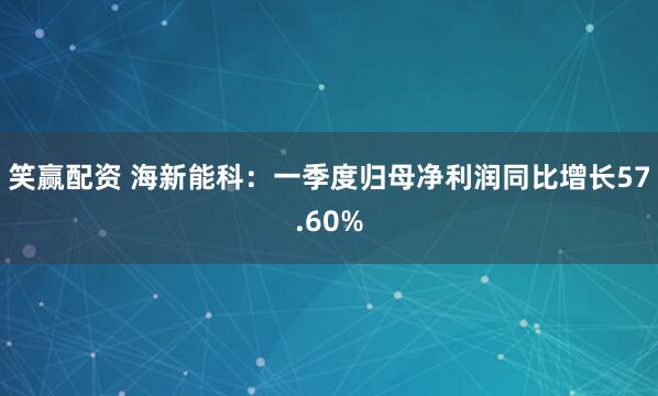 笑赢配资 海新能科：一季度归母净利润同比增长57.60%