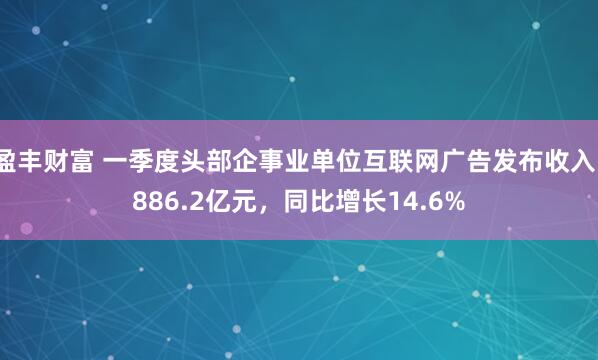 盈丰财富 一季度头部企事业单位互联网广告发布收入1886.2亿元，同比增长14.6%