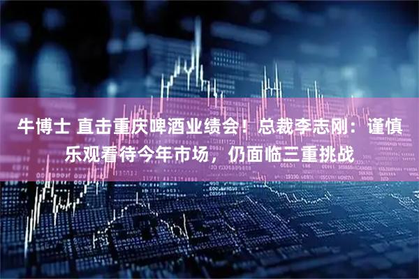 牛博士 直击重庆啤酒业绩会！总裁李志刚：谨慎乐观看待今年市场，仍面临三重挑战
