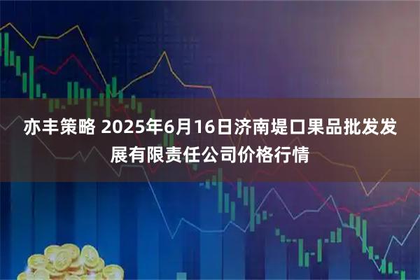 亦丰策略 2025年6月16日济南堤口果品批发发展有限责任公司价格行情