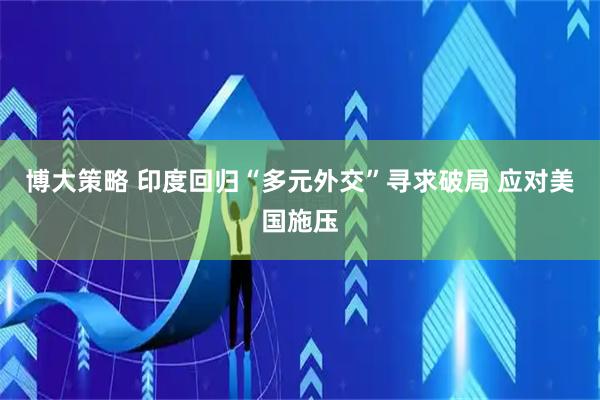 博大策略 印度回归“多元外交”寻求破局 应对美国施压