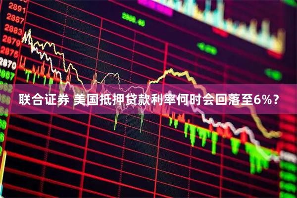 联合证券 美国抵押贷款利率何时会回落至6%？