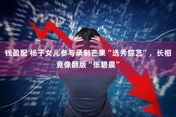 钱盈配 杨子女儿参与录制芒果“选秀综艺”，长相竟像翻版“张碧晨”