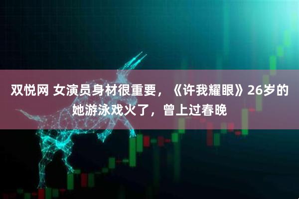 双悦网 女演员身材很重要，《许我耀眼》26岁的她游泳戏火了，曾上过春晚