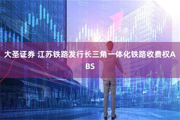大圣证券 江苏铁路发行长三角一体化铁路收费权ABS