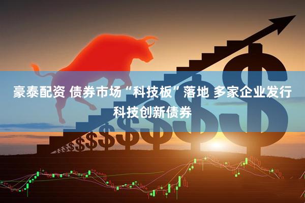 豪泰配资 债券市场“科技板”落地 多家企业发行科技创新债券