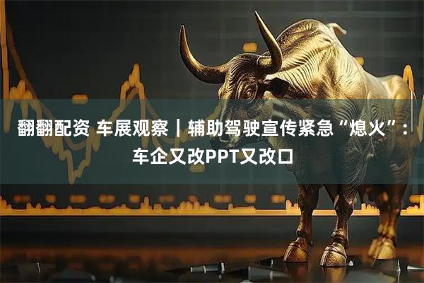 翻翻配资 车展观察｜辅助驾驶宣传紧急“熄火”：车企又改PPT又改口