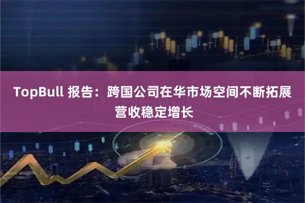 TopBull 报告：跨国公司在华市场空间不断拓展 营收稳定增长