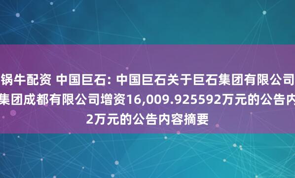 锅牛配资 中国巨石: 中国巨石关于巨石集团有限公司向巨石集团成都有限公司增资16,009.925592万元的公告内容摘要