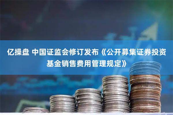 亿操盘 中国证监会修订发布《公开募集证券投资基金销售费用管理规定》