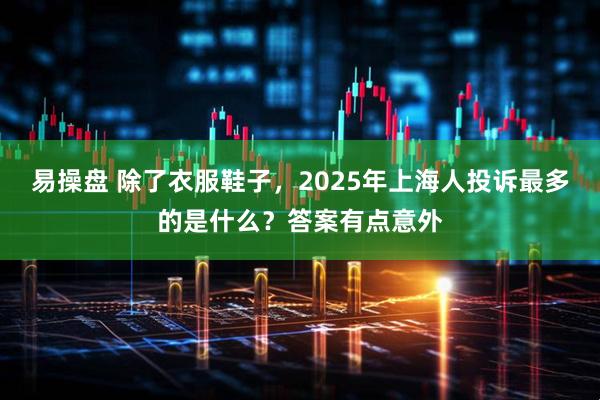 易操盘 除了衣服鞋子，2025年上海人投诉最多的是什么？答案有点意外