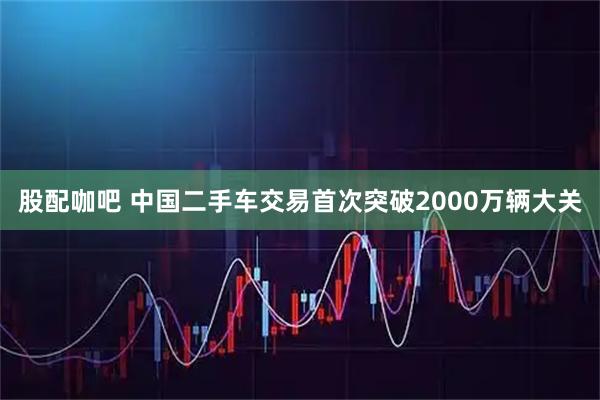 股配咖吧 中国二手车交易首次突破2000万辆大关