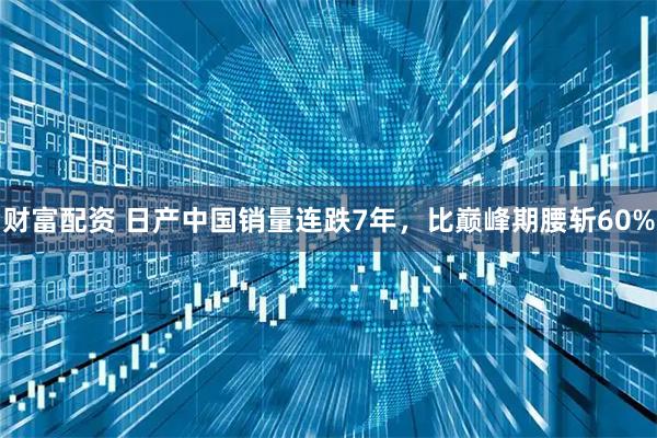 财富配资 日产中国销量连跌7年，比巅峰期腰斩60%