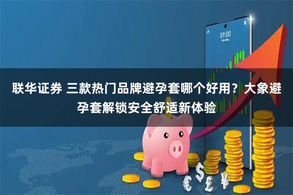联华证券 三款热门品牌避孕套哪个好用？大象避孕套解锁安全舒适新体验