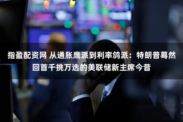 指盈配资网 从通胀鹰派到利率鸽派：特朗普蓦然回首千挑万选的美联储新主席今昔