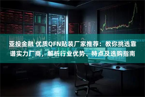 亚投金融 优质QFN贴装厂家推荐：教你挑选靠谱实力厂商，解析行业优势、特点及选购指南