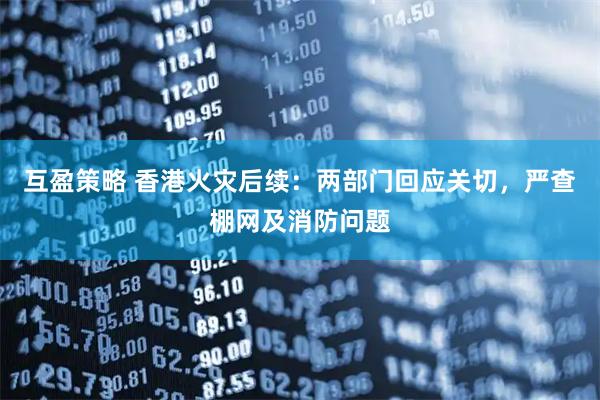 互盈策略 香港火灾后续：两部门回应关切，严查棚网及消防问题