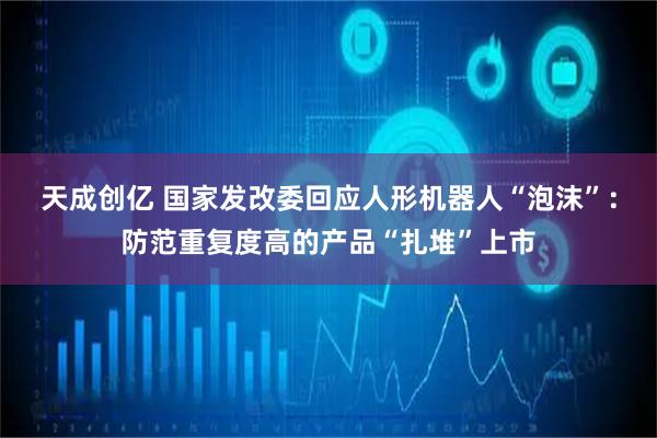 天成创亿 国家发改委回应人形机器人“泡沫”：防范重复度高的产品“扎堆”上市