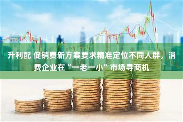 升利配 促销费新方案要求精准定位不同人群，消费企业在“一老一小”市场寻商机