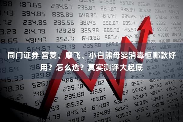 同门证券 宫菱、摩飞、小白熊母婴消毒柜哪款好用？怎么选？真实测评大起底