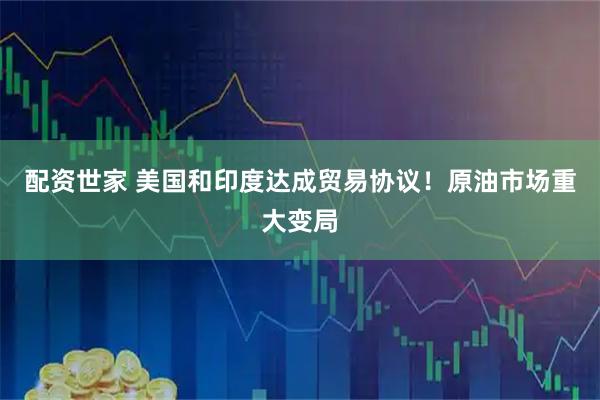 配资世家 美国和印度达成贸易协议！原油市场重大变局