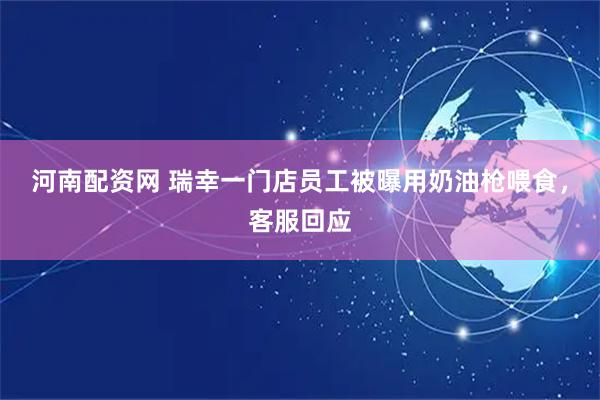 河南配资网 瑞幸一门店员工被曝用奶油枪喂食，客服回应